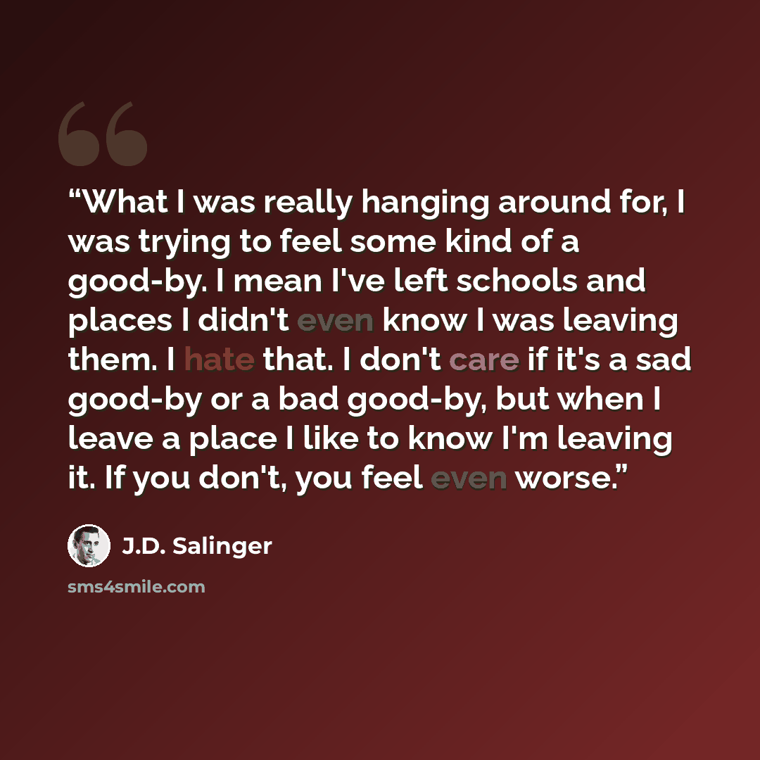 “What I was really hanging around for, I was trying to feel some kind of a good-by. I mean I've left schools and places I didn't even know I was leaving them. I hate that. I don't care if it's a sad good-by or a bad good-by, but when I leave a place I like to know I'm leaving it. If you don't, you…” quote by J.D. Salinger