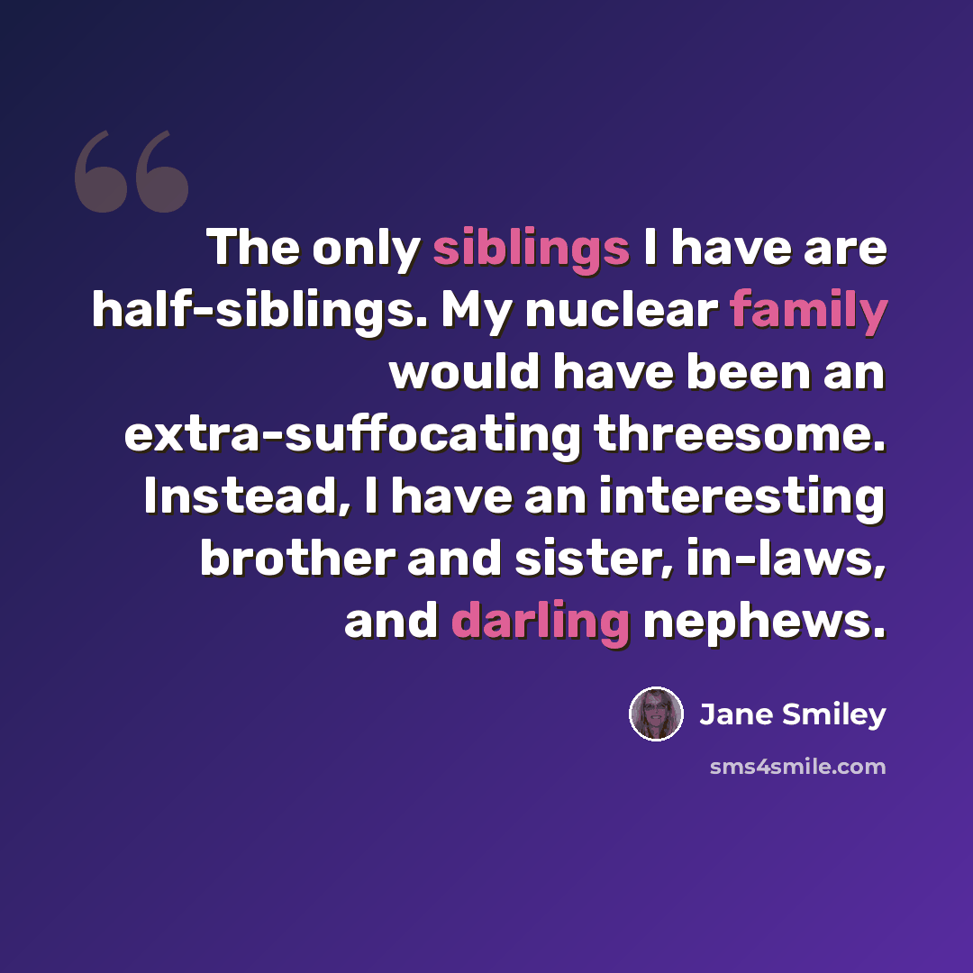 “The only siblings I have are half-siblings. My nuclear family would have been an extra-suffocating threesome. Instead, I have an interesting brother and sister, in-laws, and darling nephews.” quote by Jane Smiley