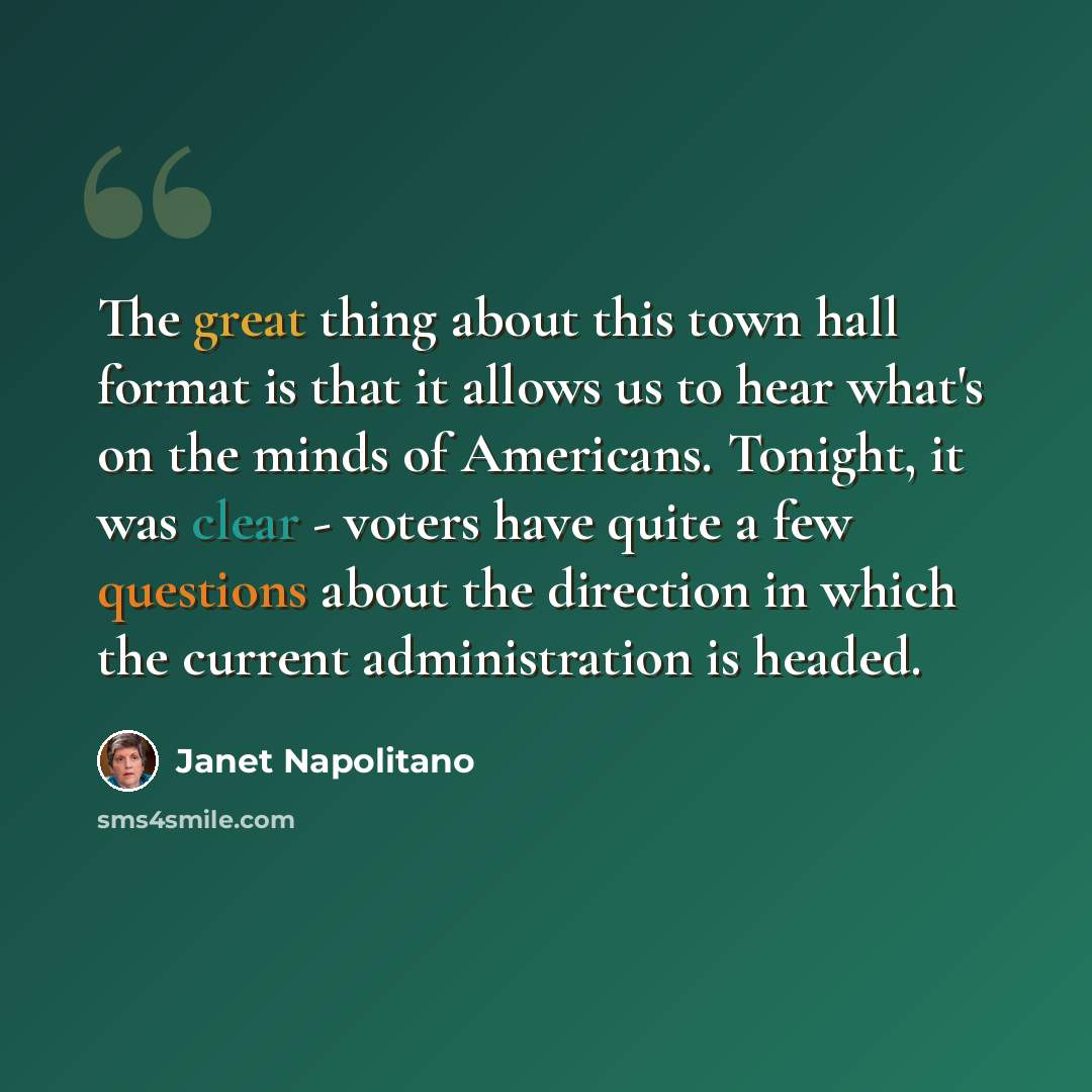 “The great thing about this town hall format is that it allows us to hear what's on the minds of Americans. Tonight, it was clear - voters have quite a few questions about the direction in which the current administration is headed.” quote by Janet Napolitano