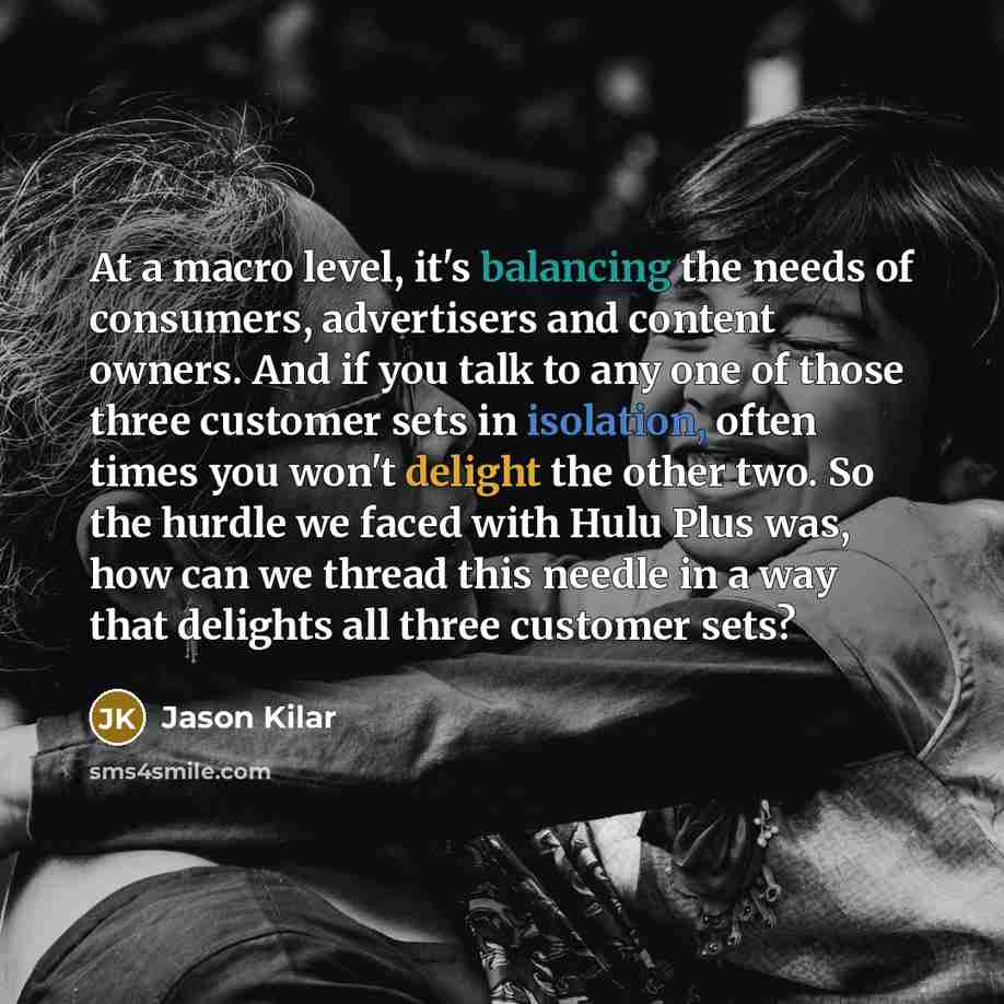 “At a macro level, it's balancing the needs of consumers, advertisers and content owners. And if you talk to any one of those three customer sets in isolation, often times you won't delight the other two. So the hurdle we faced with Hulu Plus was, how can we thread this needle in a way that…” quote by Jason Kilar