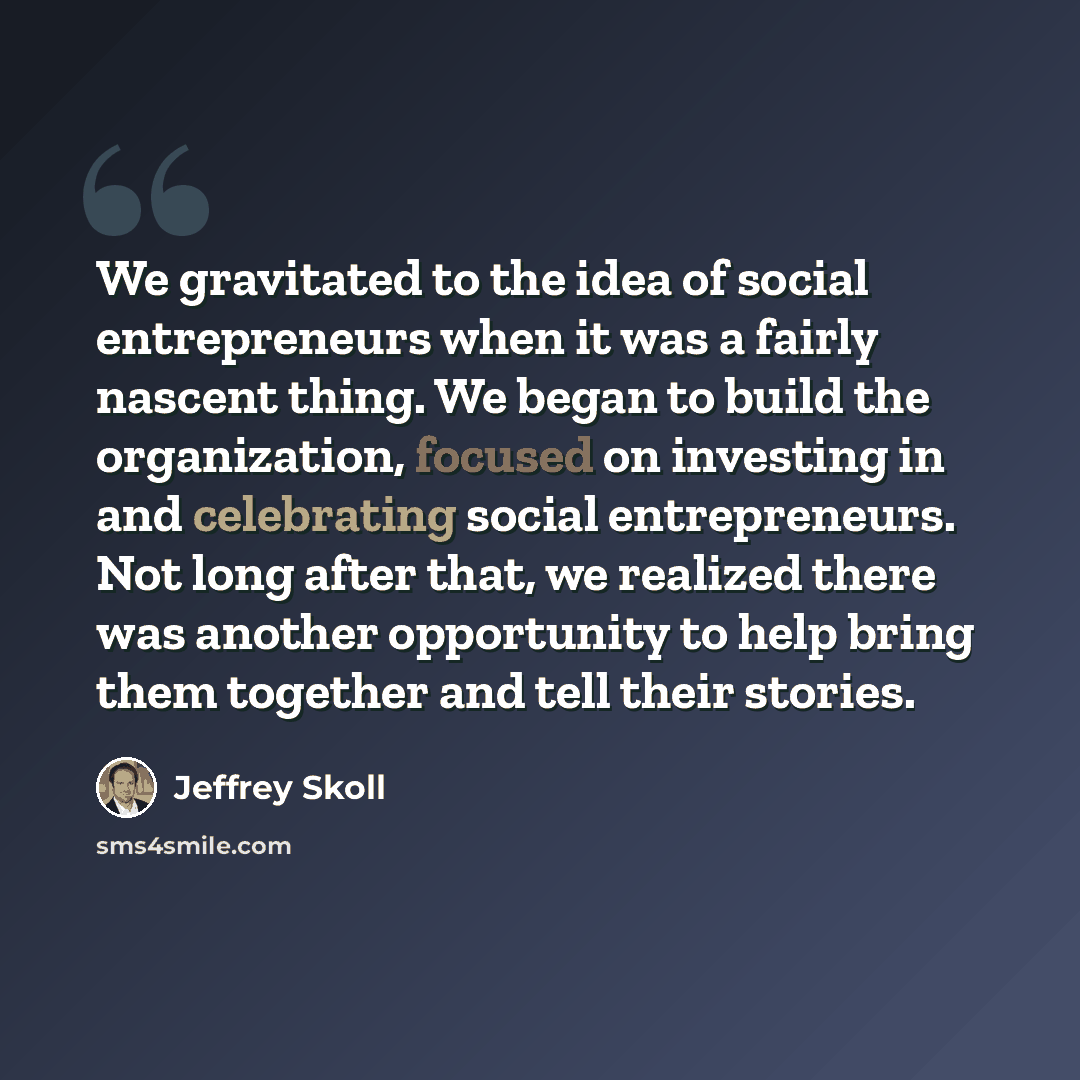 “We gravitated to the idea of social entrepreneurs when it was a fairly nascent thing. We began to build the organization, focused on investing in and celebrating social entrepreneurs. Not long after that, we realized there was another opportunity to help bring them together and tell their stories.” quote by Jeffrey Skoll