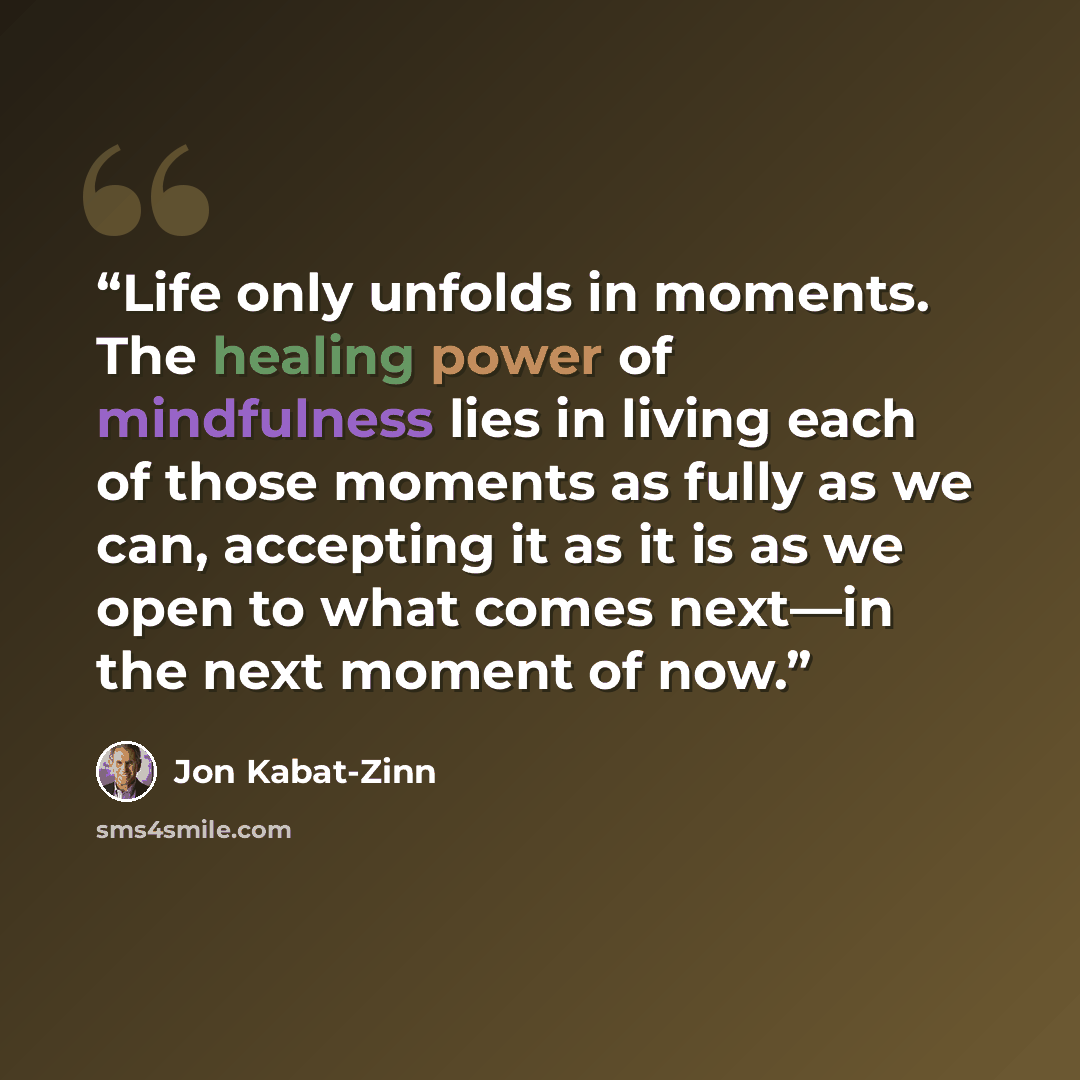 “Life only unfolds in moments. The healing power of mindfulness lies in living each of those moments as fully as we can, accepting it as it is as we open to what comes next—in the next moment of now.” quote by Jon Kabat-Zinn