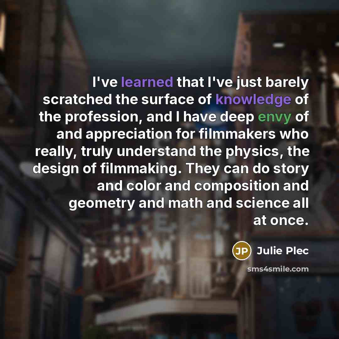 “I've learned that I've just barely scratched the surface of knowledge of the profession, and I have deep envy of and appreciation for filmmakers who really, truly understand the physics, the design of filmmaking. They can do story and color and composition and geometry and math and science all at…” quote by Julie Plec