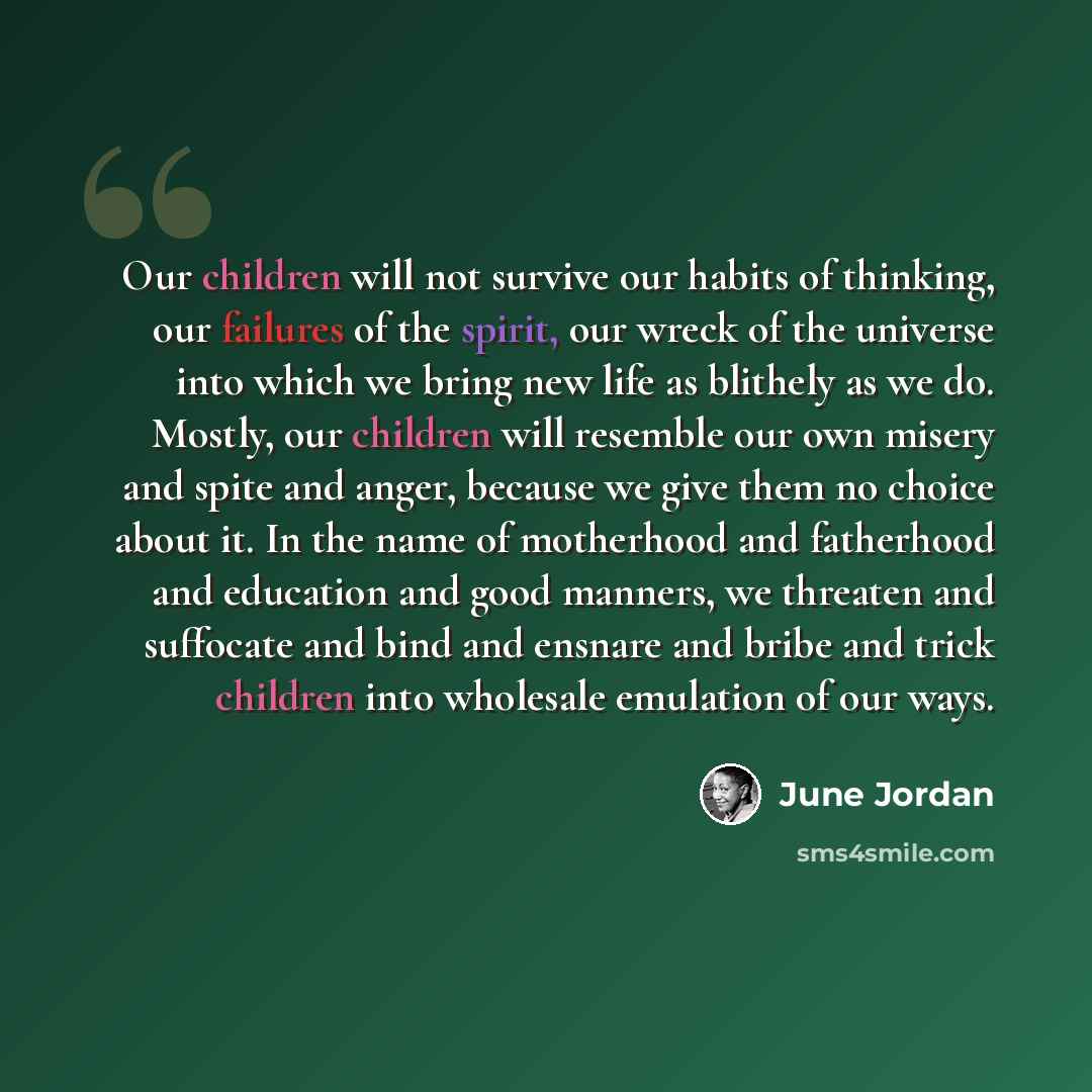 “Our children will not survive our habits of thinking, our failures of the spirit, our wreck of the universe into which we bring new life as blithely as we do. Mostly, our children will resemble our own misery and spite and anger, because we give them no choice about it. In the name of motherhood…” quote by June Jordan