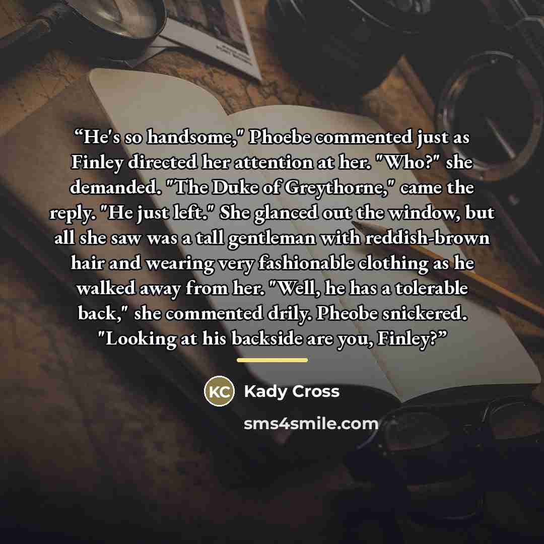 “He's so handsome," Phoebe commented just as Finley directed her attention at her. "Who?" she demanded. "The Duke of Greythorne," came the reply. "He just left." She glanced out the window, but all she saw was a tall gentleman with reddish-brown hair and wearing very fashionable clothing as he…” quote by Kady Cross