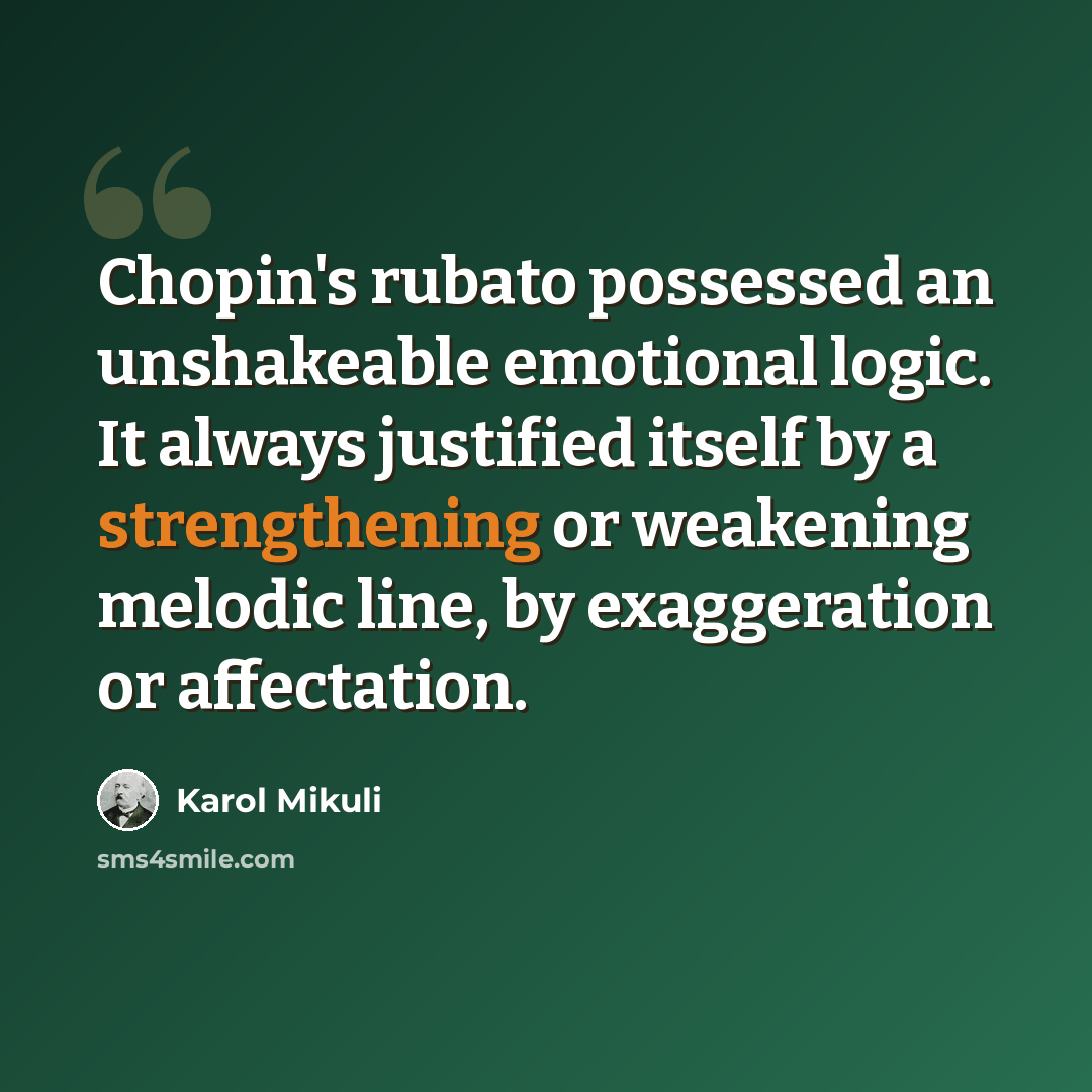 “Chopin's rubato possessed an unshakeable emotional logic. It always justified itself by a strengthening or weakening melodic line, by exaggeration or affectation.” quote by Karol Mikuli