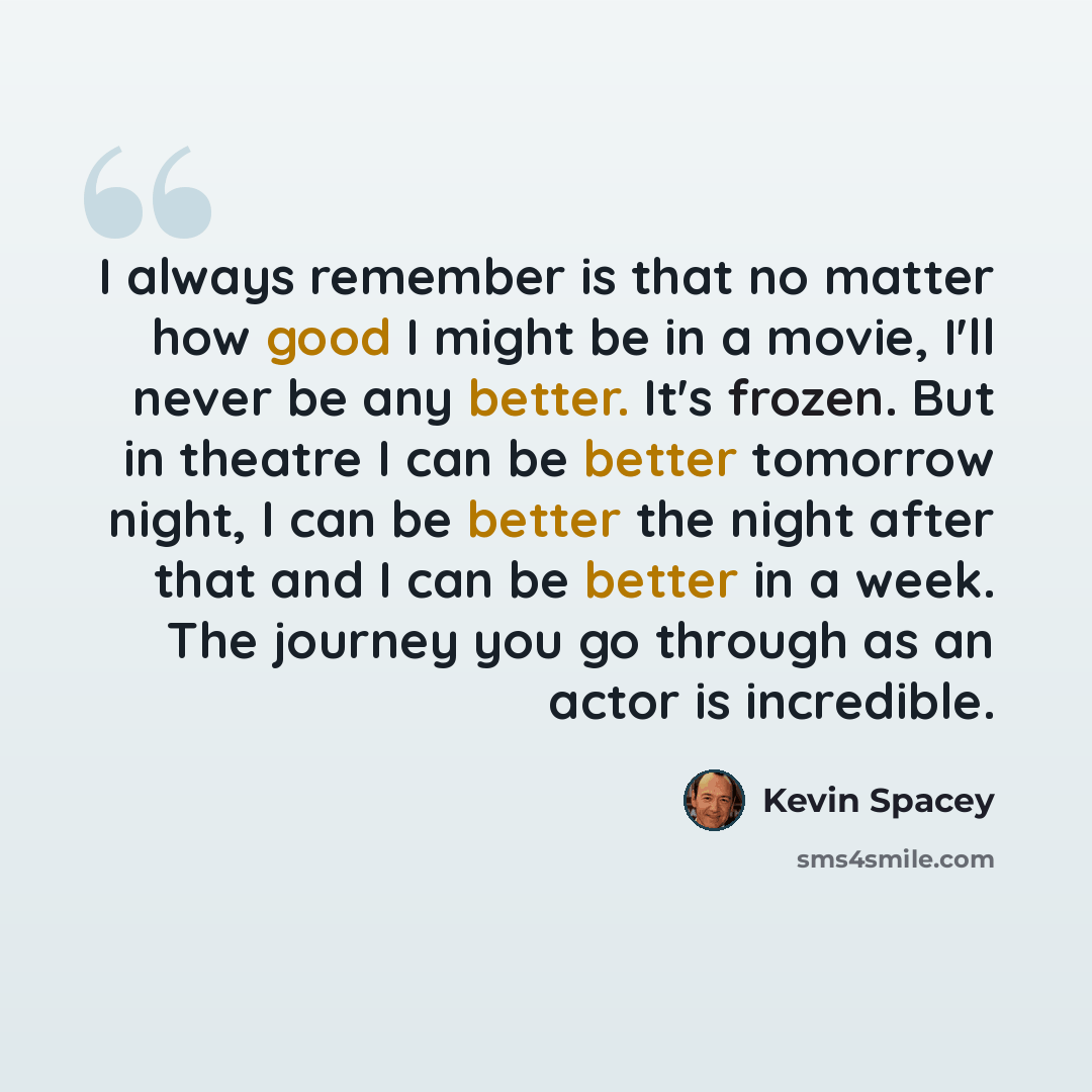 “I always remember is that no matter how good I might be in a movie, I'll never be any better. It's frozen. But in theatre I can be better tomorrow night, I can be better the night after that and I can be better in a week. The journey you go through as an actor is incredible.” quote by Kevin Spacey