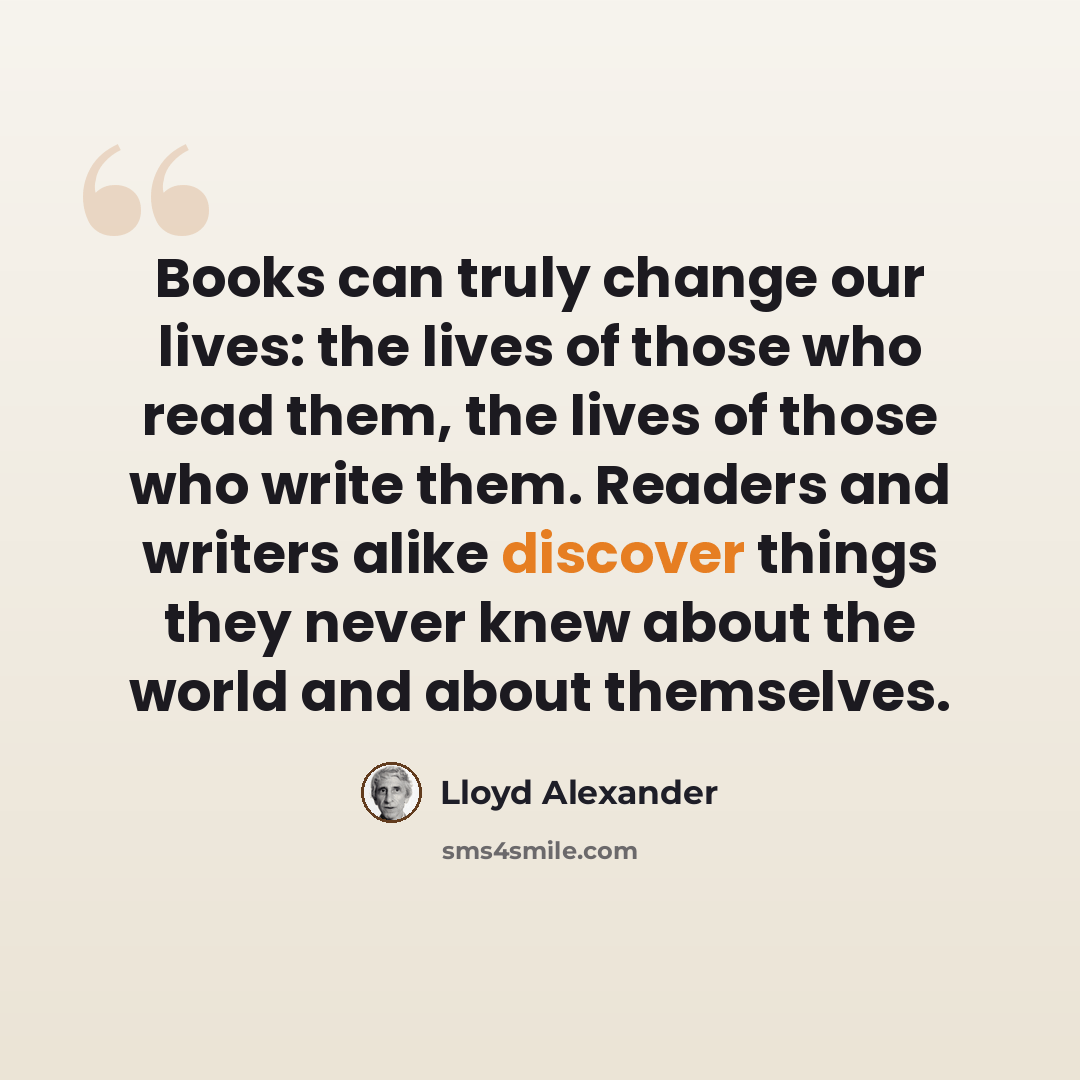 “Books can truly change our lives: the lives of those who read them, the lives of those who write them. Readers and writers alike discover things they never knew about the world and about themselves.” quote by Lloyd Alexander