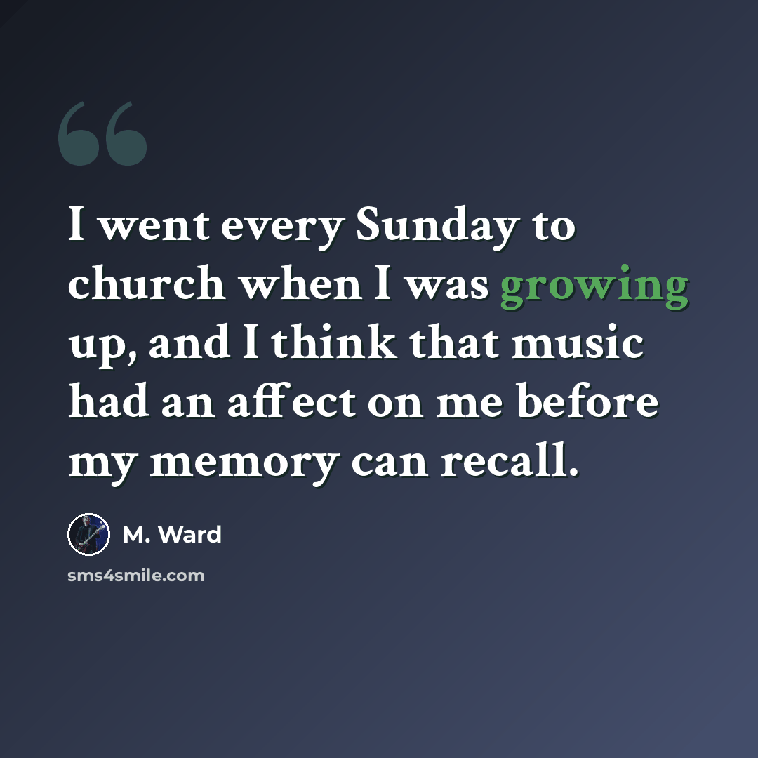 “I went every Sunday to church when I was growing up, and I think that music had an affect on me before my memory can recall.” quote by M. Ward