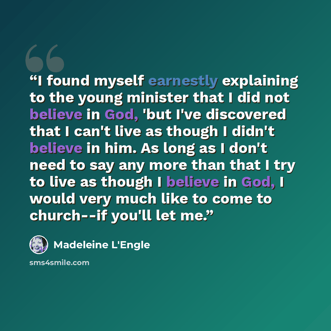“I found myself earnestly explaining to the young minister that I did not believe in God, 'but I've discovered that I can't live as though I didn't believe in him. As long as I don't need to say any more than that I try to live as though I believe in God, I would very much like to come to…” quote by Madeleine L'Engle