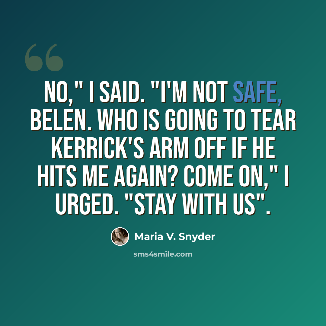 “No," I said. "I'm not safe, Belen. Who is going to tear Kerrick's arm off if he hits me again? Come on," I urged. "Stay with us".” quote by Maria V. Snyder