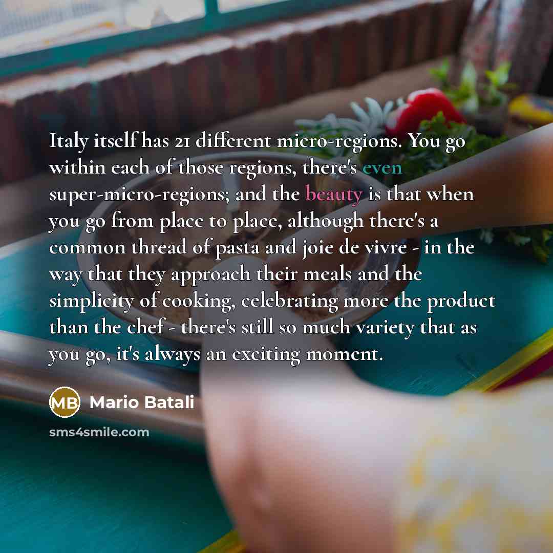 “Italy itself has 21 different micro-regions. You go within each of those regions, there's even super-micro-regions; and the beauty is that when you go from place to place, although there's a common thread of pasta and joie de vivre - in the way that they approach their meals and the simplicity of…” quote by Mario Batali