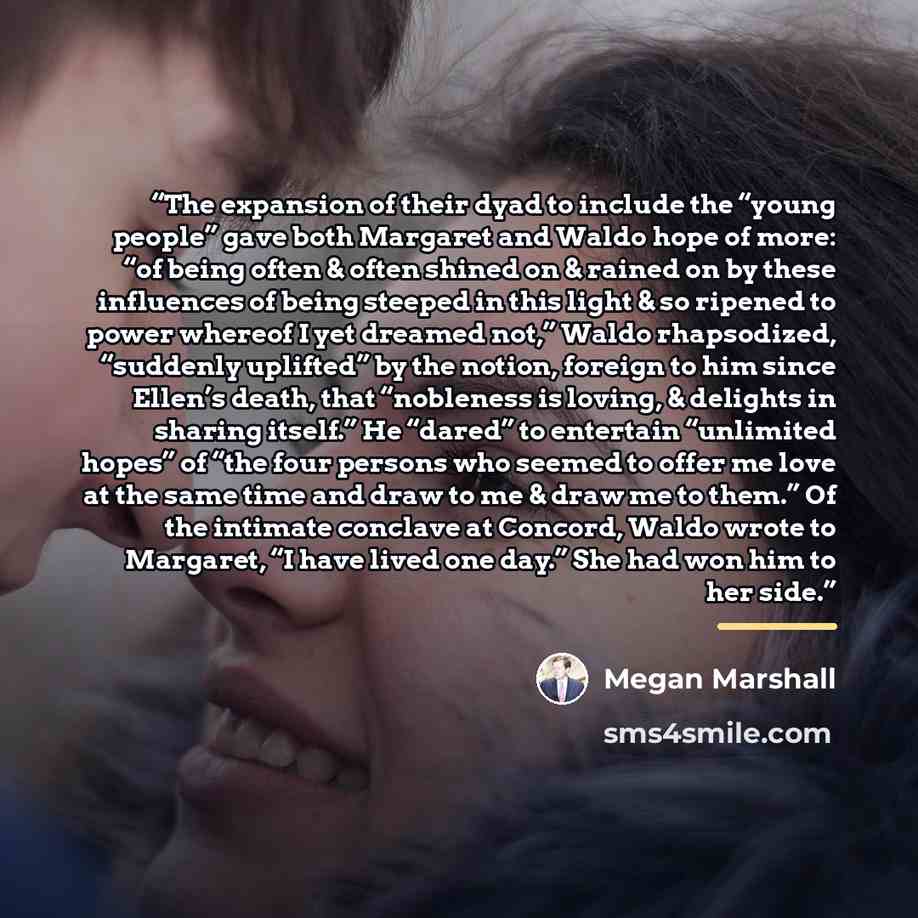 “The expansion of their dyad to include the “young people” gave both Margaret and Waldo hope of more: “of being often & often shined on & rained on by these influences of being steeped in this light & so ripened to power whereof I yet dreamed not,” Waldo rhapsodized, “suddenly uplifted” by the…” quote by Megan Marshall