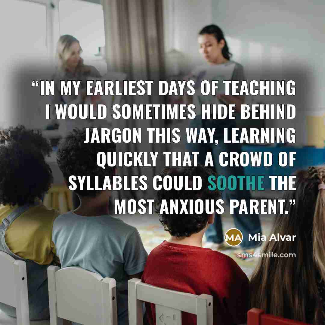 “In my earliest days of teaching I would sometimes hide behind jargon this way, learning quickly that a crowd of syllables could soothe the most anxious parent.” quote by Mia Alvar