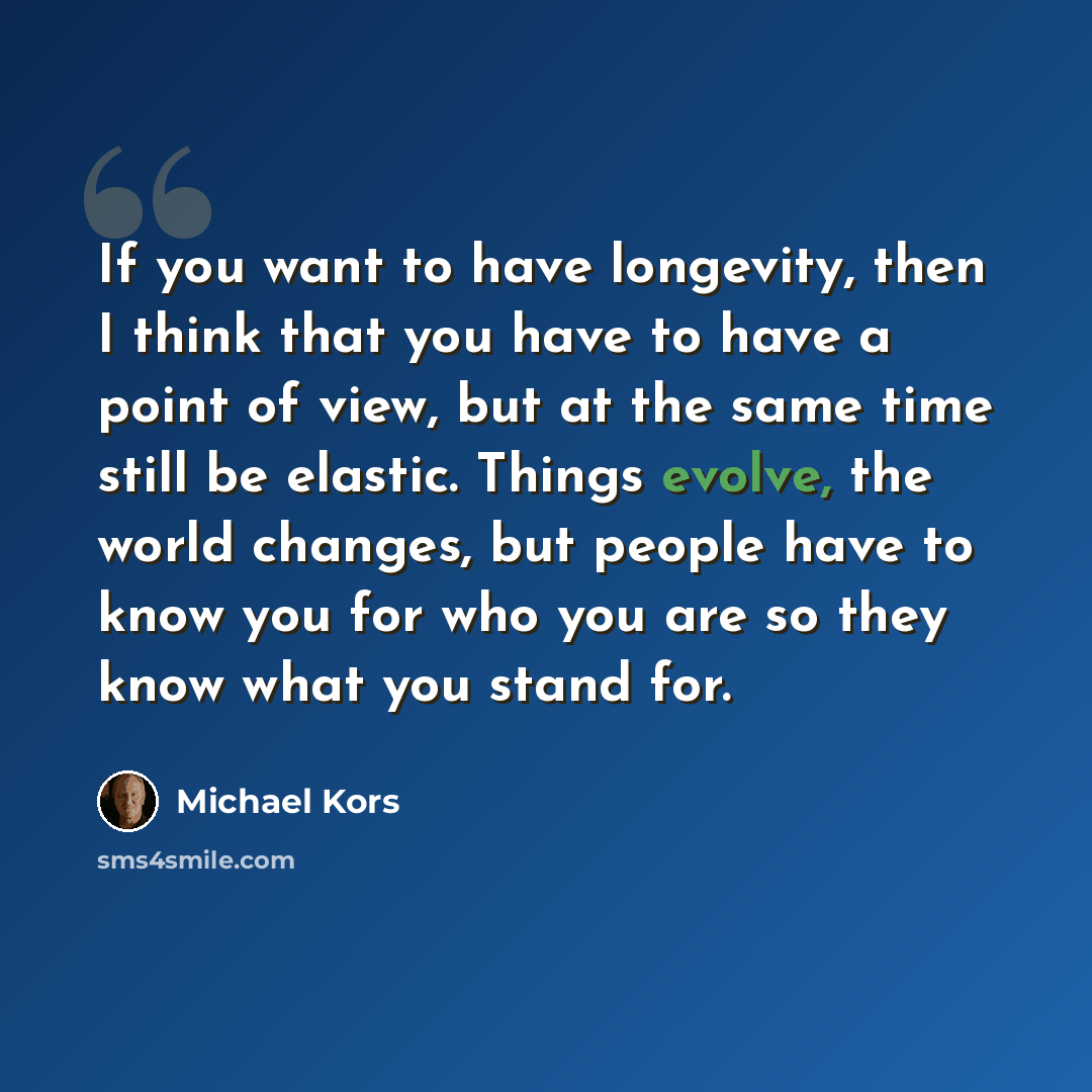 “If you want to have longevity, then I think that you have to have a point of view, but at the same time still be elastic. Things evolve, the world changes, but people have to know you for who you are so they know what you stand for.” quote by Michael Kors