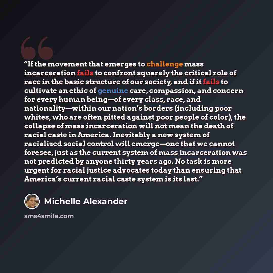 “If the movement that emerges to challenge mass incarceration fails to confront squarely the critical role of race in the basic structure of our society, and if it fails to cultivate an ethic of genuine care, compassion, and concern for every human being—of every class, race, and nationality—within…” quote by Michelle Alexander