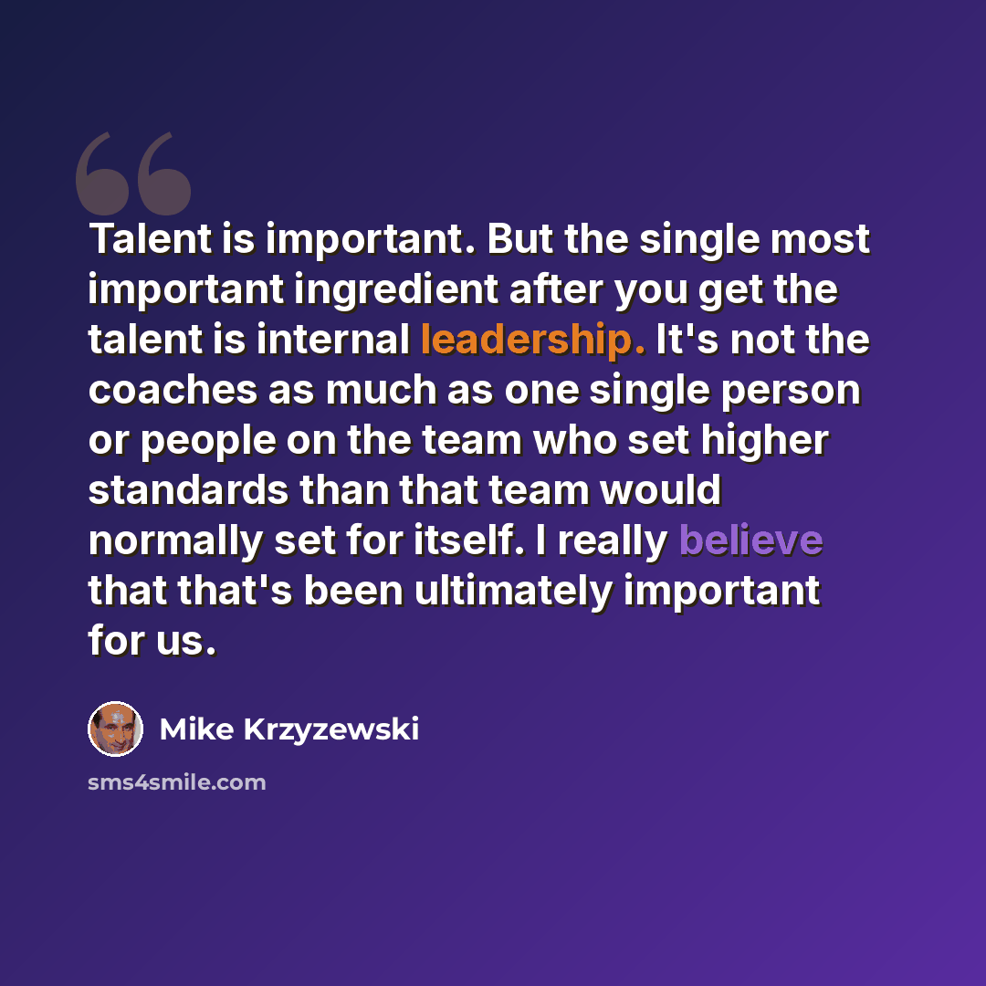“Talent is important. But the single most important ingredient after you get the talent is internal leadership. It's not the coaches as much as one single person or people on the team who set higher standards than that team would normally set for itself. I really believe that that's been ultimately…” quote by Mike Krzyzewski