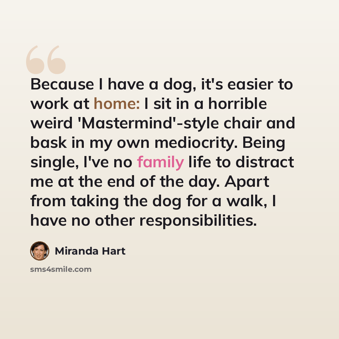 “Because I have a dog, it's easier to work at home: I sit in a horrible weird 'Mastermind'-style chair and bask in my own mediocrity. Being single, I've no family life to distract me at the end of the day. Apart from taking the dog for a walk, I have no other responsibilities.” quote by Miranda Hart