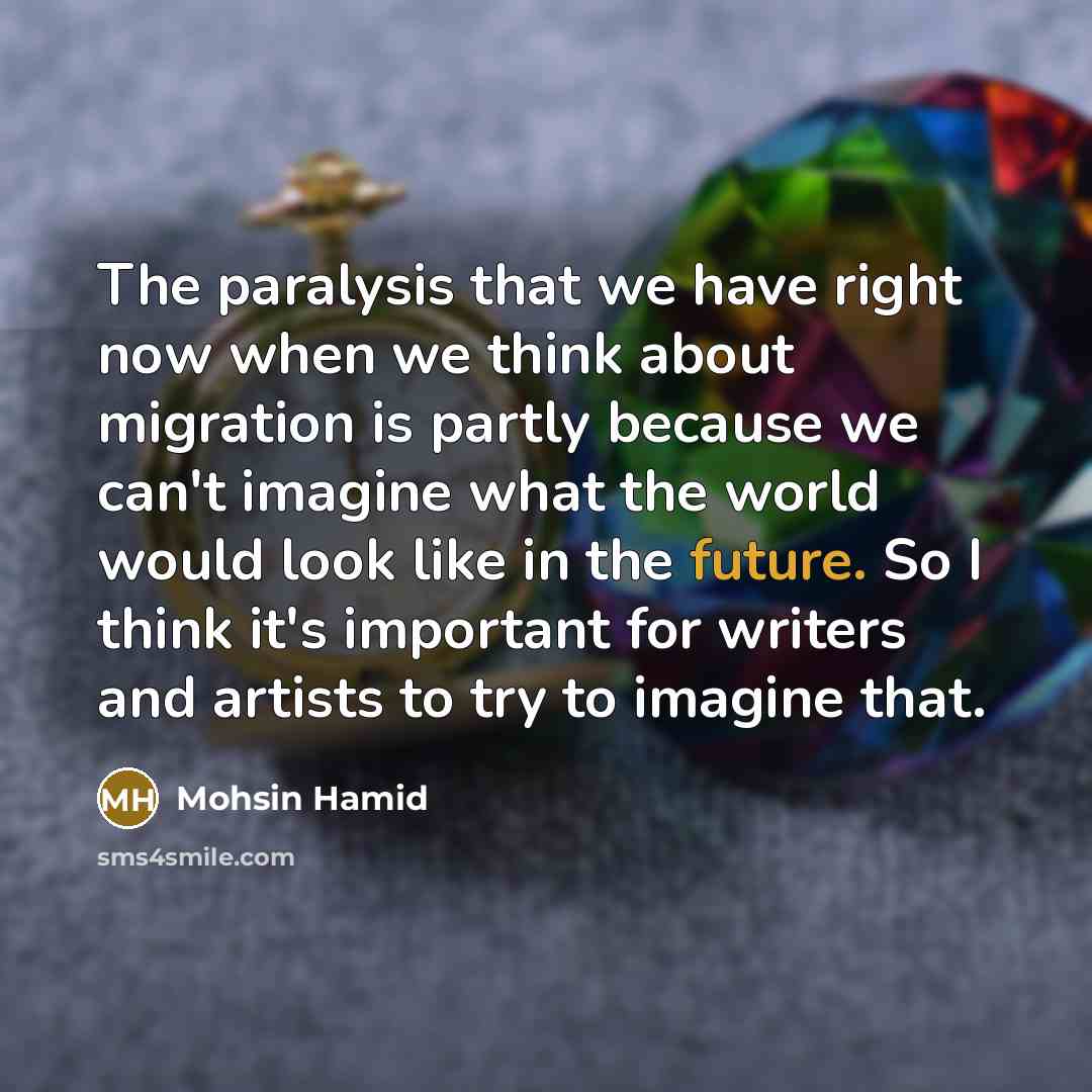 “The paralysis that we have right now when we think about migration is partly because we can't imagine what the world would look like in the future. So I think it's important for writers and artists to try to imagine that.” quote by Mohsin Hamid