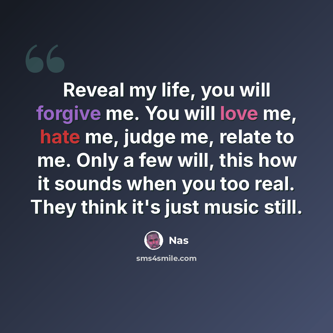 “Reveal my life, you will forgive me. You will love me, hate me, judge me, relate to me. Only a few will, this how it sounds when you too real. They think it's just music still.” quote by Nas