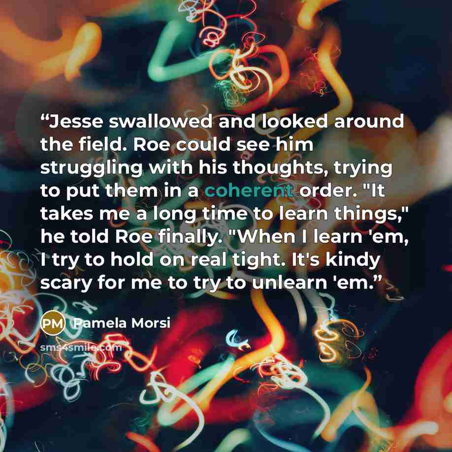 “Jesse swallowed and looked around the field. Roe could see him struggling with his thoughts, trying to put them in a coherent order. "It takes me a long time to learn things," he told Roe finally. "When I learn 'em, I try to hold on real tight. It's kindy scary for me to try to unlearn 'em.” quote by Pamela Morsi