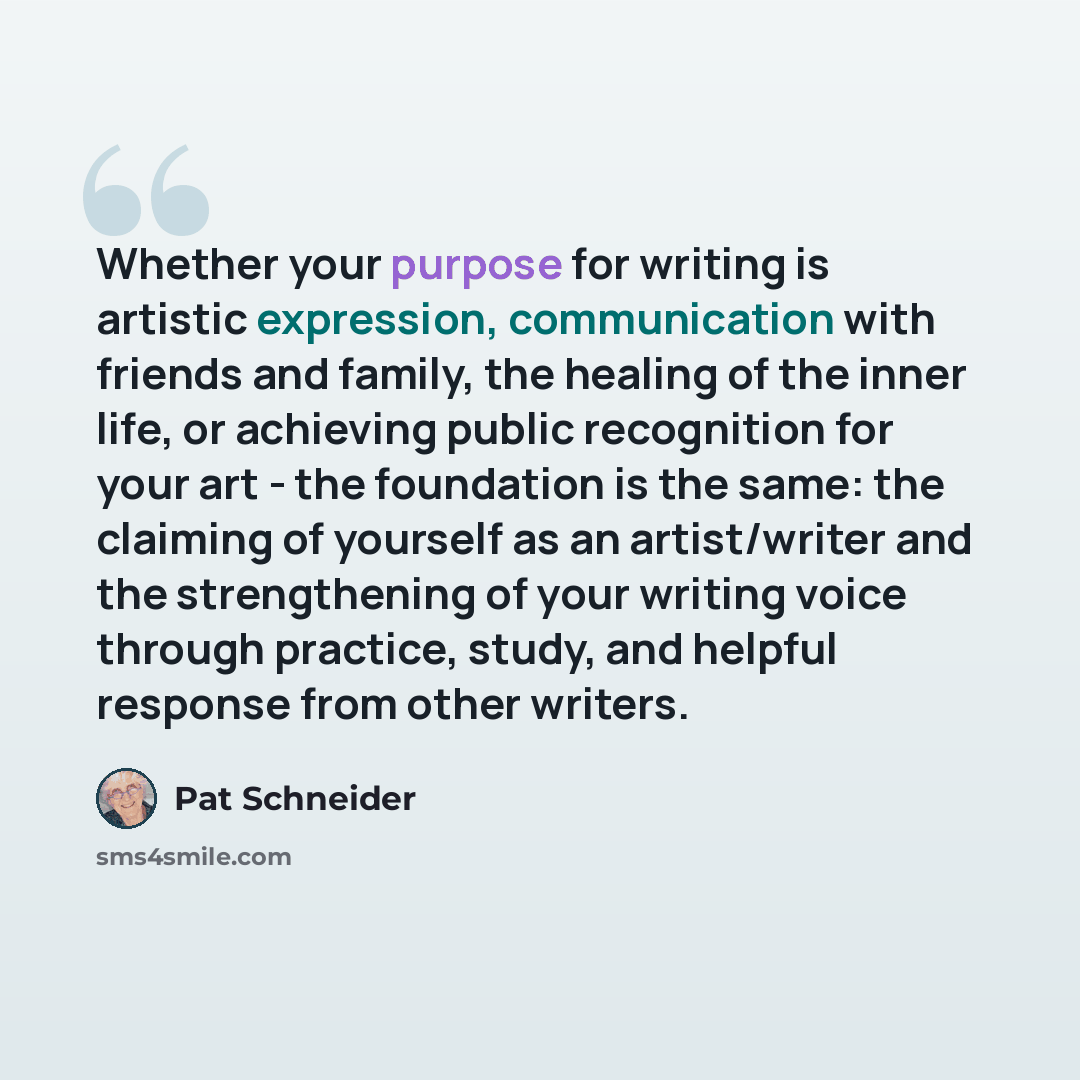 “Whether your purpose for writing is artistic expression, communication with friends and family, the healing of the inner life, or achieving public recognition for your art - the foundation is the same: the claiming of yourself as an artist/writer and the strengthening of your writing voice through…” quote by Pat Schneider