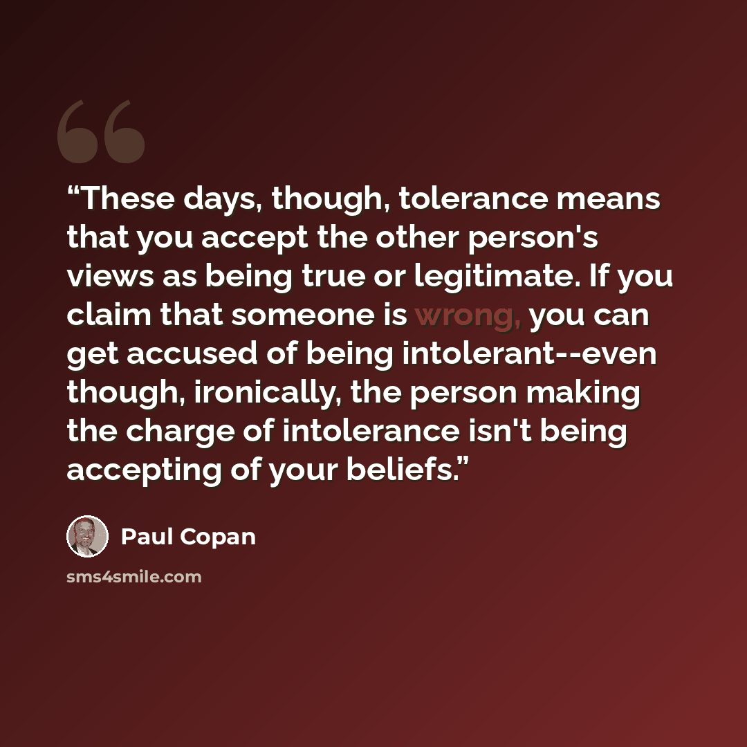 “These days, though, tolerance means that you accept the other person's views as being true or legitimate. If you claim that someone is wrong, you can get accused of being intolerant--even though, ironically, the person making the charge of intolerance isn't being accepting of your beliefs.” quote by Paul Copan