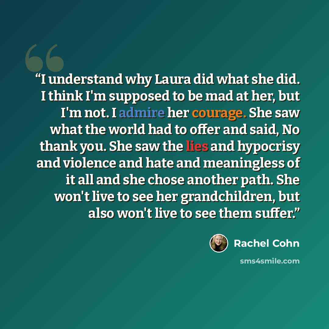 “I understand why Laura did what she did. I think I'm supposed to be mad at her, but I'm not. I admire her courage. She saw what the world had to offer and said, No thank you. She saw the lies and hypocrisy and violence and hate and meaningless of it all and she chose another path. She won't live…” quote by Rachel Cohn