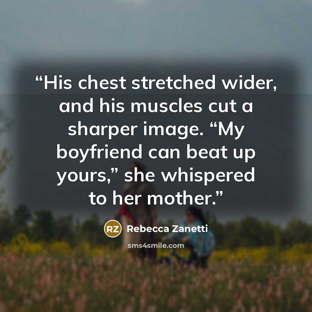 “His chest stretched wider, and his muscles cut a sharper image. “My boyfriend can beat up yours,” she whispered to her mother.” quote by Rebecca Zanetti