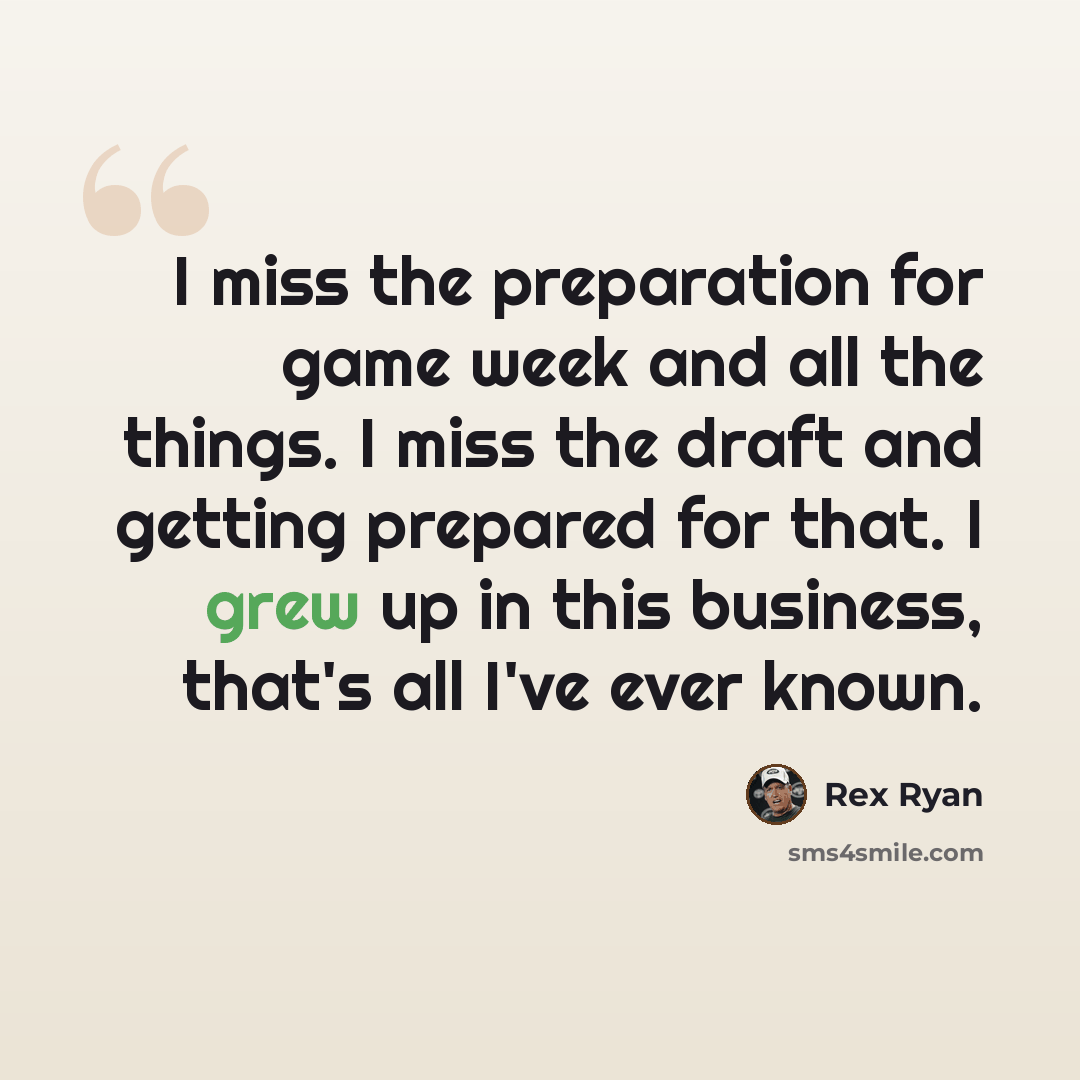 “I miss the preparation for game week and all the things. I miss the draft and getting prepared for that. I grew up in this business, that's all I've ever known.” quote by Rex Ryan