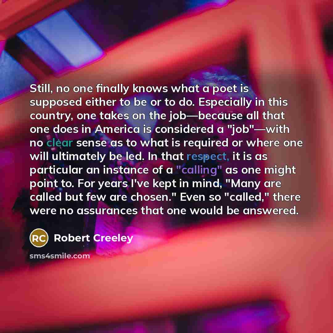 “Still, no one finally knows what a poet is supposed either to be or to do. Especially in this country, one takes on the job—because all that one does in America is considered a "job"—with no clear sense as to what is required or where one will ultimately be led. In that respect, it is as…” quote by Robert Creeley
