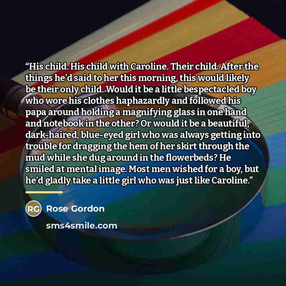 “His child. His child with Caroline. Their child. After the things he’d said to her this morning, this would likely be their only child. Would it be a little bespectacled boy who wore his clothes haphazardly and followed his papa around holding a magnifying glass in one hand and notebook in the…” quote by Rose Gordon