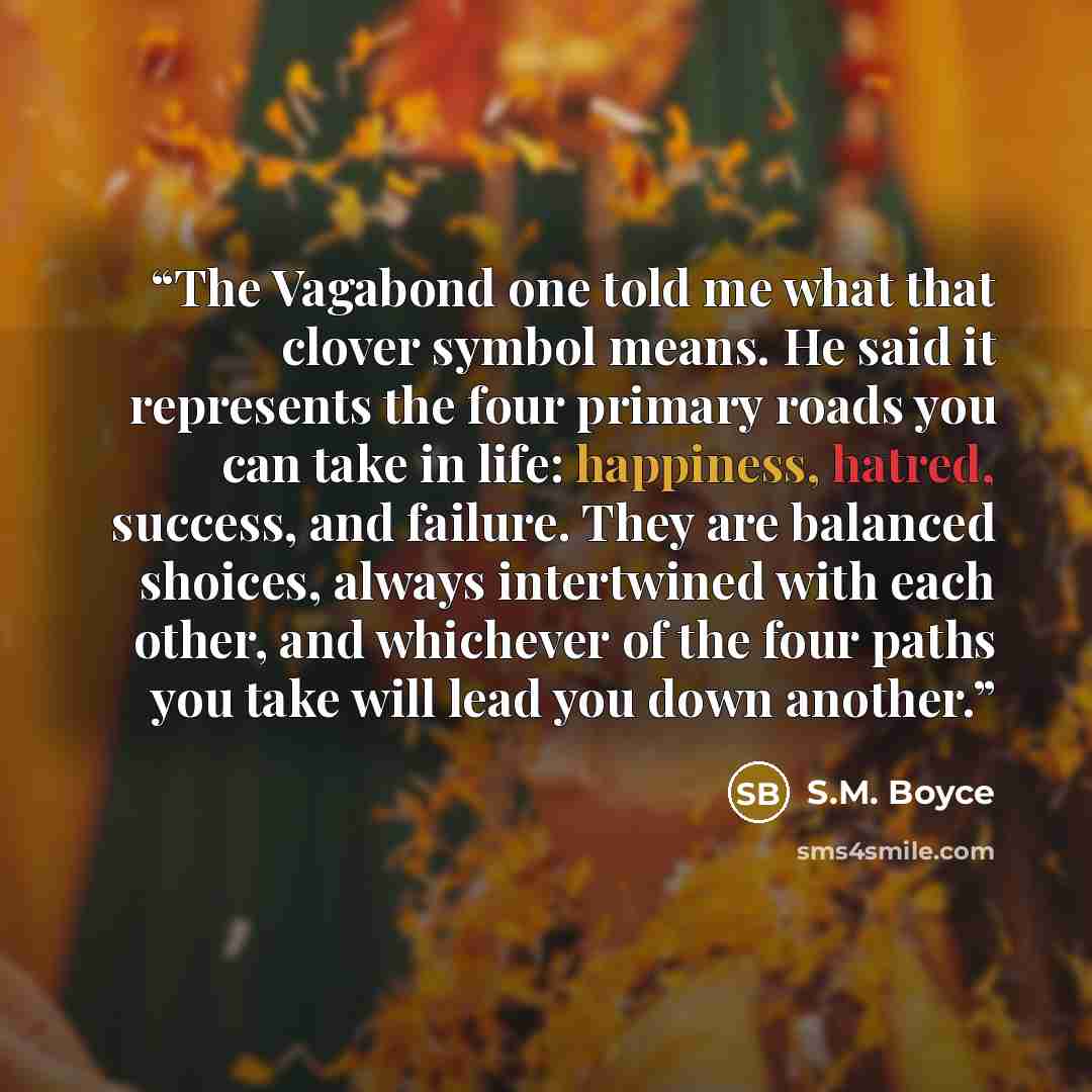 “The Vagabond one told me what that clover symbol means. He said it represents the four primary roads you can take in life: happiness, hatred, success, and failure. They are balanced shoices, always intertwined with each other, and whichever of the four paths you take will lead you down another.” quote by S.M. Boyce