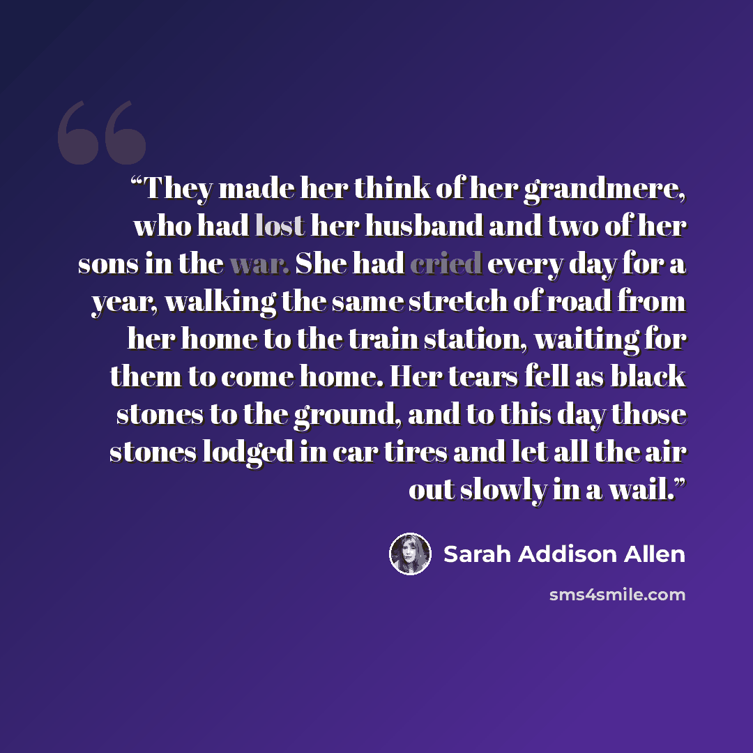 “They made her think of her grandmere, who had lost her husband and two of her sons in the war. She had cried every day for a year, walking the same stretch of road from her home to the train station, waiting for them to come home. Her tears fell as black stones to the ground, and to this day those…” quote by Sarah Addison Allen