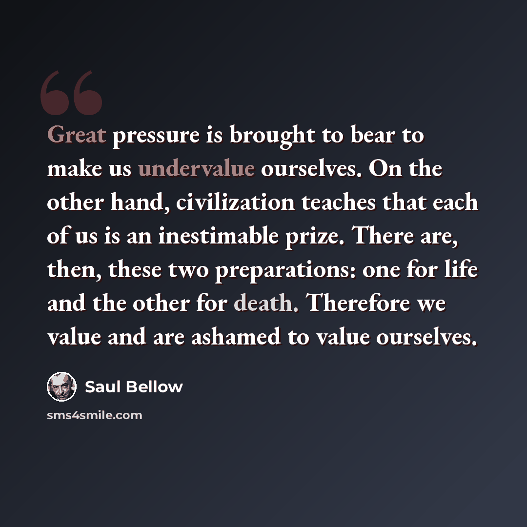 “Great pressure is brought to bear to make us undervalue ourselves. On the other hand, civilization teaches that each of us is an inestimable prize. There are, then, these two preparations: one for life and the other for death. Therefore we value and are ashamed to value ourselves.” quote by Saul Bellow
