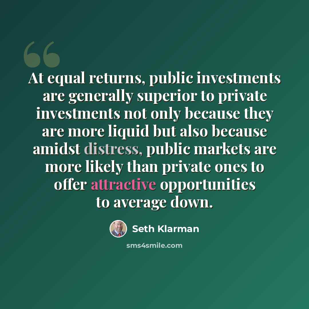 “At equal returns, public investments are generally superior to private investments not only because they are more liquid but also because amidst distress, public markets are more likely than private ones to offer attractive opportunities to average down.” quote by Seth Klarman