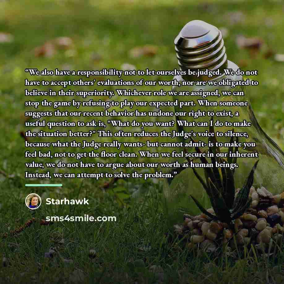 “We also have a responsibility not to let ourselves be judged. We do not have to accept others' evaluations of our worth, nor are we obligated to believe in their superiority. Whichever role we are assigned, we can stop the game by refusing to play our expected part. When someone suggests that our…” quote by Starhawk