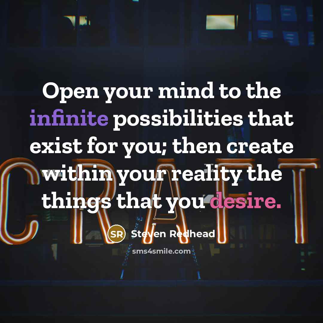 “Open your mind to the infinite possibilities that exist for you; then create within your reality the things that you desire.” quote by steven redhead