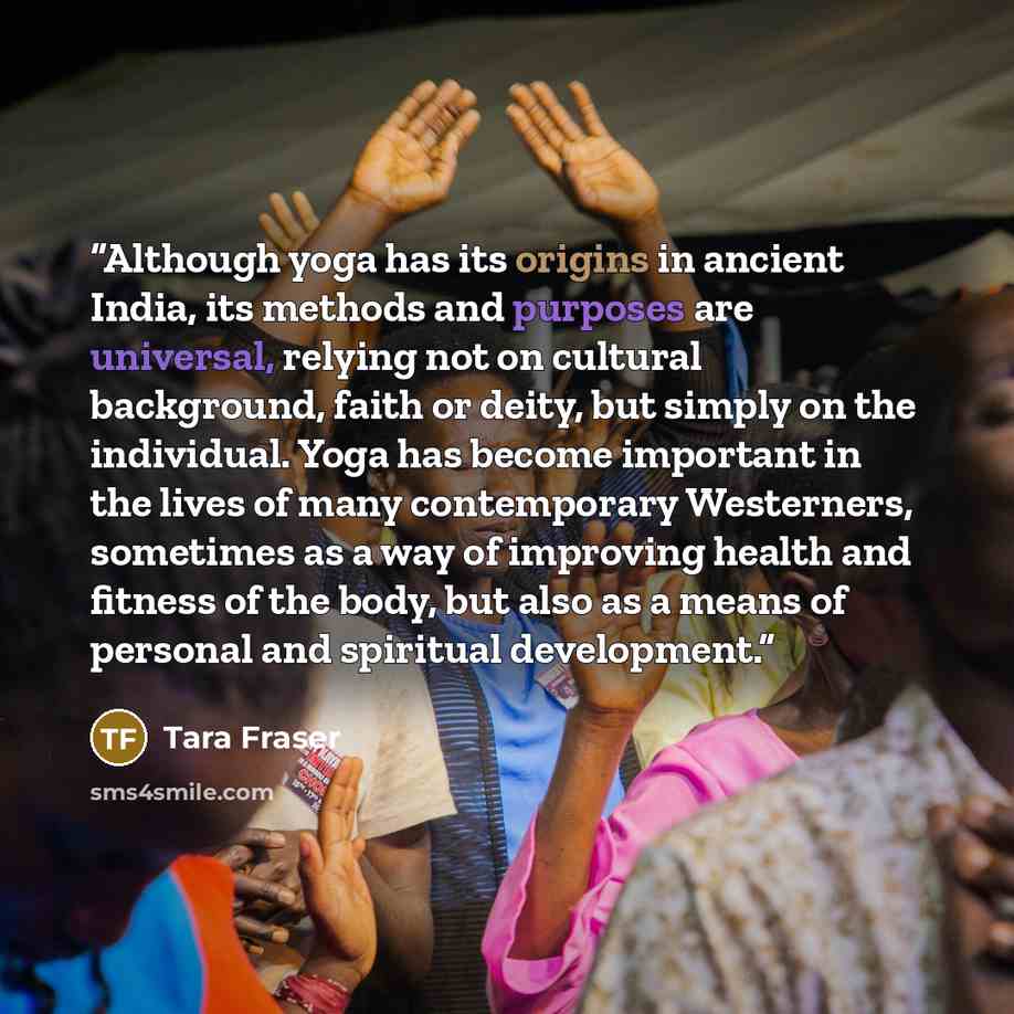 “Although yoga has its origins in ancient India, its methods and purposes are universal, relying not on cultural background, faith or deity, but simply on the individual. Yoga has become important in the lives of many contemporary Westerners, sometimes as a way of improving health and fitness of…” quote by Tara Fraser