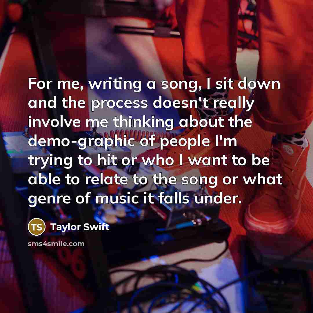 “For me, writing a song, I sit down and the process doesn't really involve me thinking about the demo-graphic of people I'm trying to hit or who I want to be able to relate to the song or what genre of music it falls under.” quote by Taylor Swift