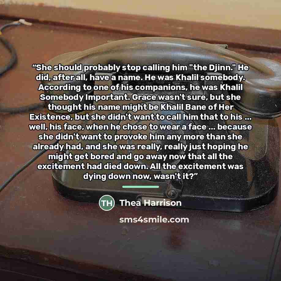 “She should probably stop calling him "the Djinn." He did, after all, have a name. He was Khalil somebody. According to one of his companions, he was Khalil Somebody Important. Grace wasn't sure, but she thought his name might be Khalil Bane of Her Existence, but she didn't want to call him that to…” quote by Thea Harrison