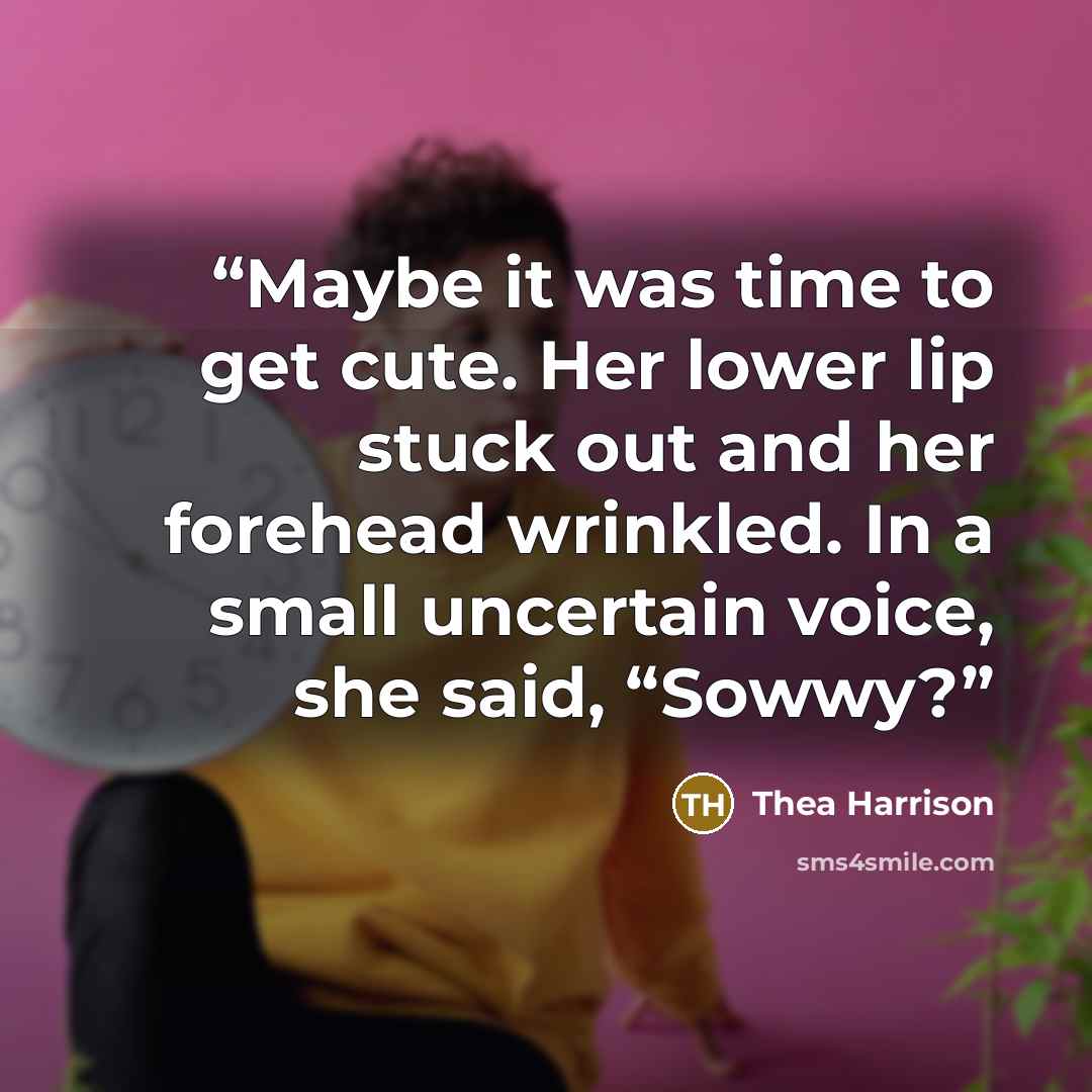 “Maybe it was time to get cute. Her lower lip stuck out and her forehead wrinkled. In a small uncertain voice, she said, “Sowwy?” quote by Thea Harrison