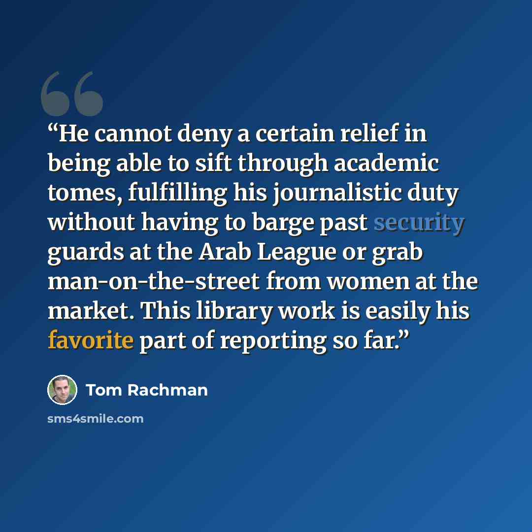 “He cannot deny a certain relief in being able to sift through academic tomes, fulfilling his journalistic duty without having to barge past security guards at the Arab League or grab man-on-the-street from women at the market. This library work is easily his favorite part of reporting so far.” quote by Tom Rachman
