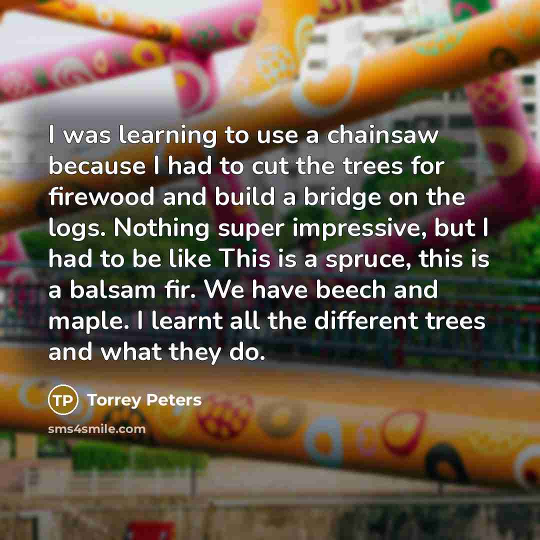 “I was learning to use a chainsaw because I had to cut the trees for firewood and build a bridge on the logs. Nothing super impressive, but I had to be like This is a spruce, this is a balsam fir. We have beech and maple. I learnt all the different trees and what they do.” quote by Torrey Peters