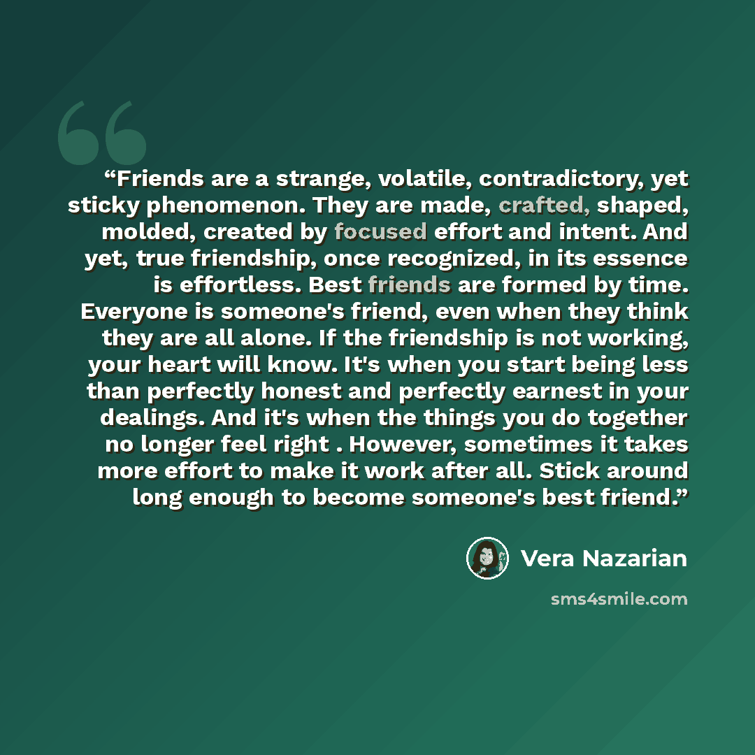 “Friends are a strange, volatile, contradictory, yet sticky phenomenon. They are made, crafted, shaped, molded, created by focused effort and intent. And yet, true friendship, once recognized, in its essence is effortless. Best friends are formed by time. Everyone is someone's friend, even when…” quote by Vera Nazarian