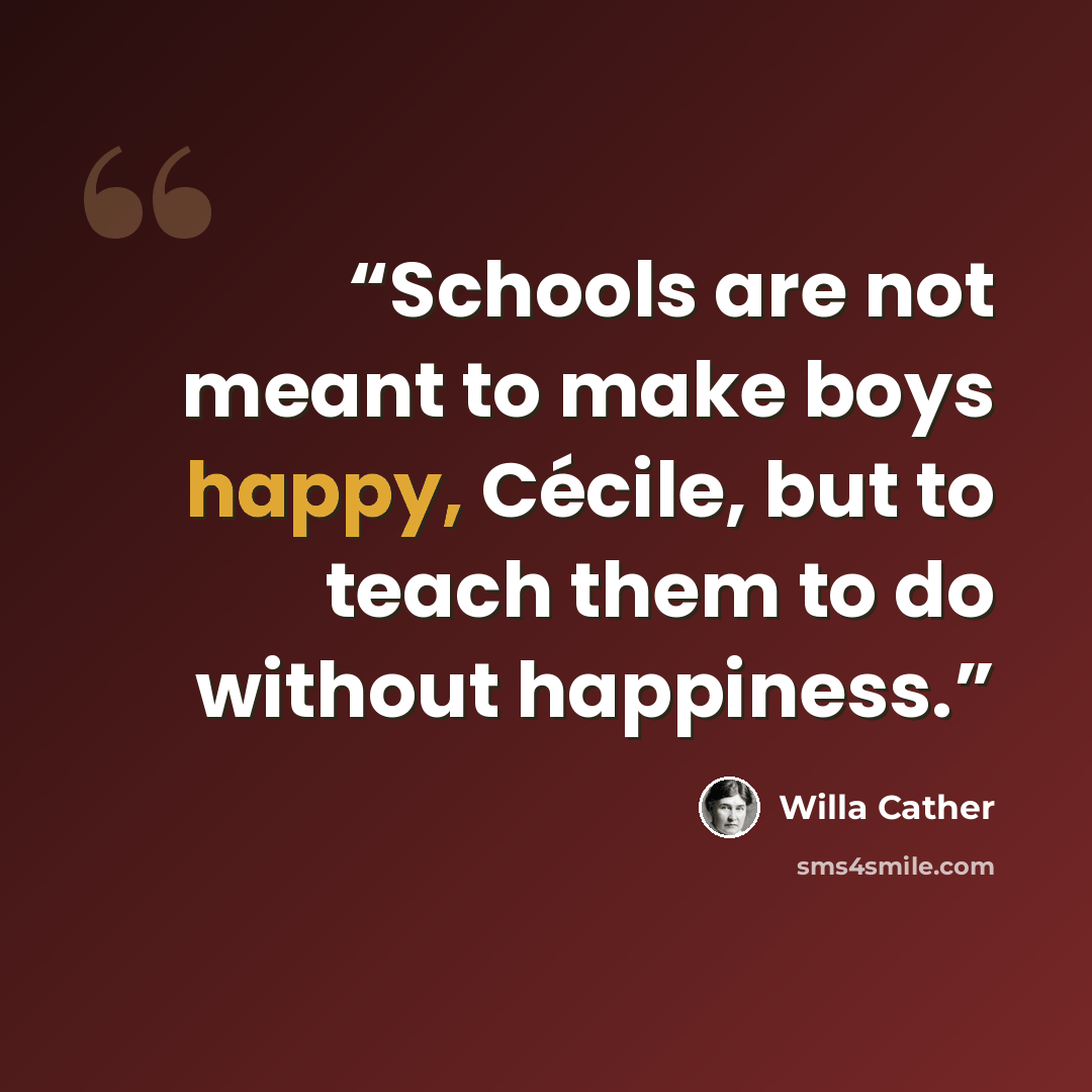 “Schools are not meant to make boys happy, Cécile, but to teach them to do without happiness.” quote by Willa Cather