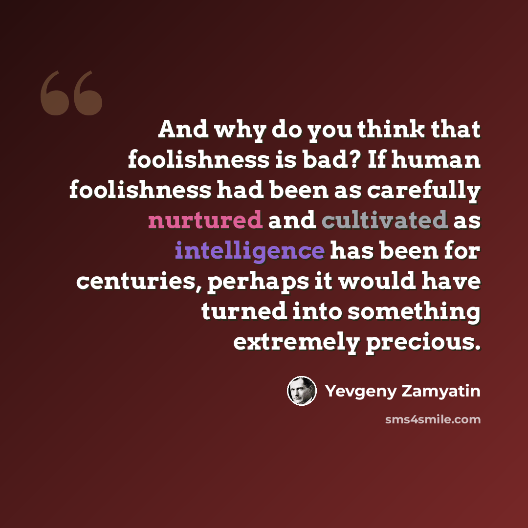 “And why do you think that foolishness is bad? If human foolishness had been as carefully nurtured and cultivated as intelligence has been for centuries, perhaps it would have turned into something extremely precious.” quote by Yevgeny Zamyatin