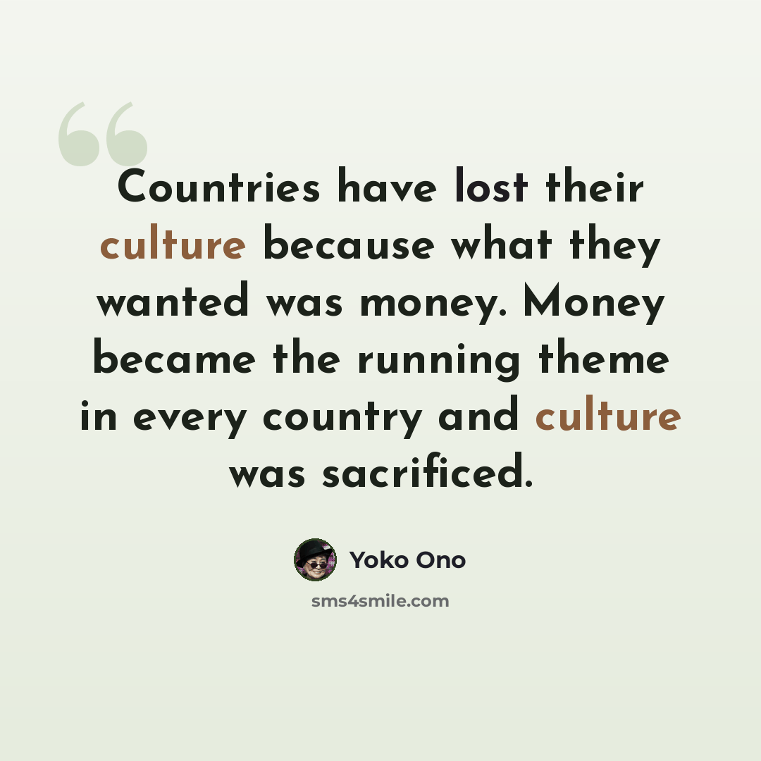 “Countries have lost their culture because what they wanted was money. Money became the running theme in every country and culture was sacrificed.” quote by Yoko Ono