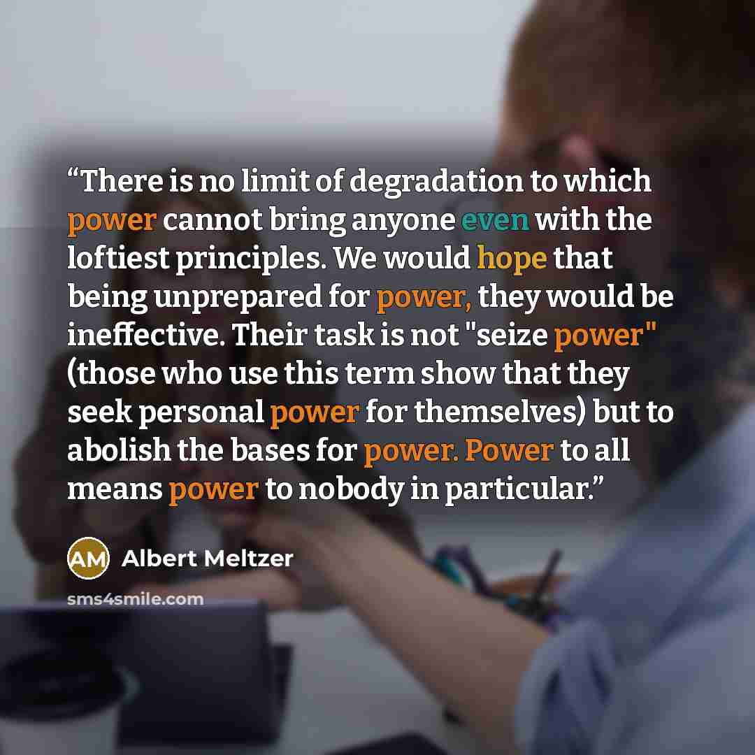 “There is no limit of degradation to which power cannot bring anyone even with the loftiest principles. We would hope that being unprepared for power, they would be ineffective. Their task is not "seize power" (those who use this term show that they seek personal power for themselves) but to…” quote by Albert Meltzer