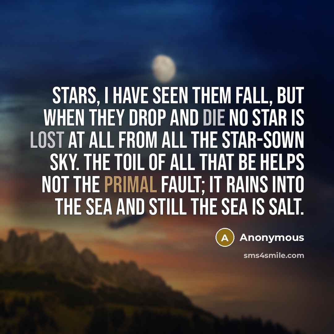“Stars, I have seen them fall, But when they drop and die No star is lost at all From all the star-sown sky. The toil of all that be Helps not the primal fault; It rains into the sea And still the sea is salt.” quote by Anonymous